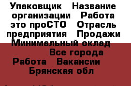 Упаковщик › Название организации ­ Работа-это проСТО › Отрасль предприятия ­ Продажи › Минимальный оклад ­ 23 500 - Все города Работа » Вакансии   . Брянская обл.